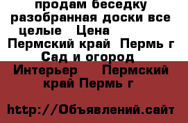 продам беседку.разобранная доски все целые › Цена ­ 20 000 - Пермский край, Пермь г. Сад и огород » Интерьер   . Пермский край,Пермь г.